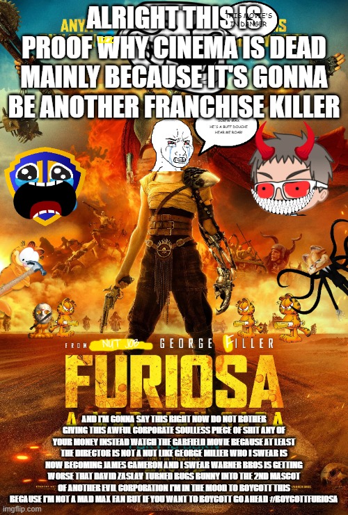#boycottfuriosa | ALRIGHT THIS IS PROOF WHY CINEMA IS DEAD MAINLY BECAUSE IT'S GONNA BE ANOTHER FRANCHISE KILLER; THIS MOVIE'S IN DANGER; IZZ; SCREW MAX HE'S A BUFF DOUCHE HEAR ME ROAR! F; NUT JOB; AND I'M GONNA SAY THIS RIGHT NOW DO NOT BOTHER GIVING THIS AWFUL CORPORATE SOULLESS PIECE OF SHIT ANY OF YOUR MONEY INSTEAD WATCH THE GARFIELD MOVIE BECAUSE AT LEAST THE DIRECTOR IS NOT A NUT LIKE GEORGE MILLER WHO I SWEAR IS NOW BECOMING JAMES CAMERON AND I SWEAR WARNER BROS IS GETTING WORSE THAT DAVID ZASLAV TURNED BUGS BUNNY INTO THE 2ND MASCOT OF ANOTHER EVIL CORPORATION I'M IN THE MOOD TO BOYCOTT THIS BECAUSE I'M NOT A MAD MAX FAN BUT IF YOU WANT TO BOYCOTT GO AHEAD #BOYCOTTFURIOSA | image tagged in boycott,public service announcement,prediction | made w/ Imgflip meme maker