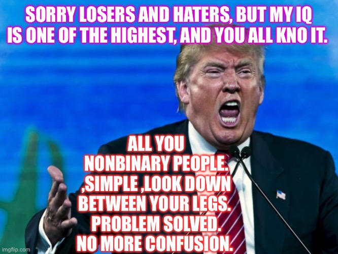 trump yelling | SORRY LOSERS AND HATERS, BUT MY IQ IS ONE OF THE HIGHEST, AND YOU ALL KNO IT. ALL YOU NONBINARY PEOPLE. ,SIMPLE ,LOOK DOWN BETWEEN YOUR LEGS. 
PROBLEM SOLVED. NO MORE CONFUSION. | image tagged in trump yelling | made w/ Imgflip meme maker