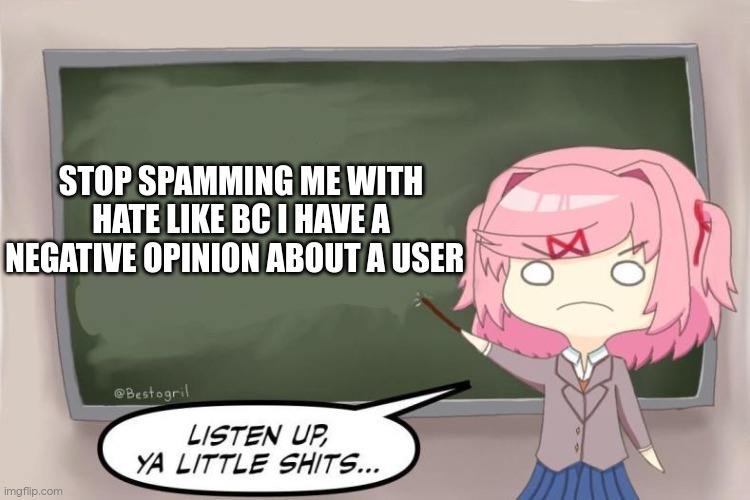 these fucking 5 year olds | STOP SPAMMING ME WITH HATE LIKE BC I HAVE A NEGATIVE OPINION ABOUT A USER | image tagged in natsuki listen up ya little shits ddlc | made w/ Imgflip meme maker