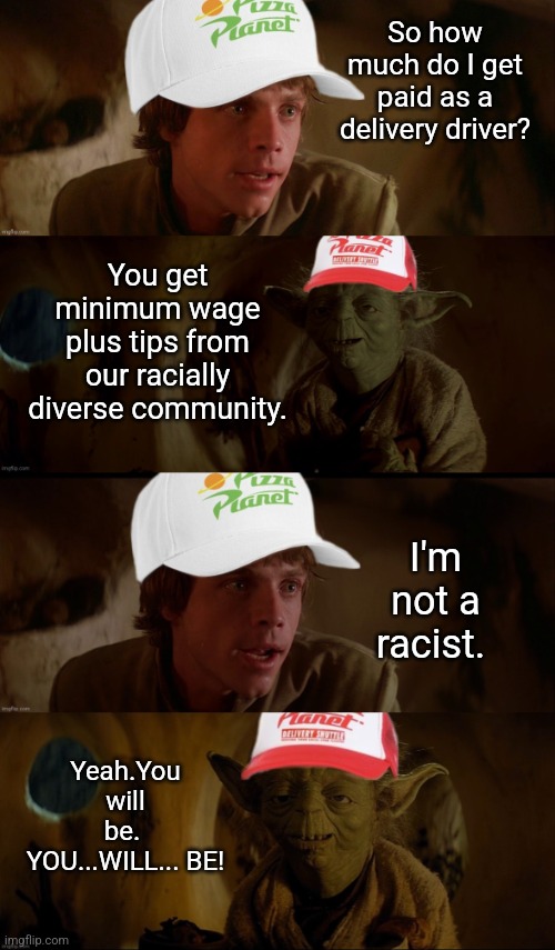 Acquired Racism | So how much do I get paid as a delivery driver? You get minimum wage plus tips from our racially diverse community. I'm not a racist. Yeah.You will be. 
YOU...WILL... BE! | image tagged in acquired racism | made w/ Imgflip meme maker