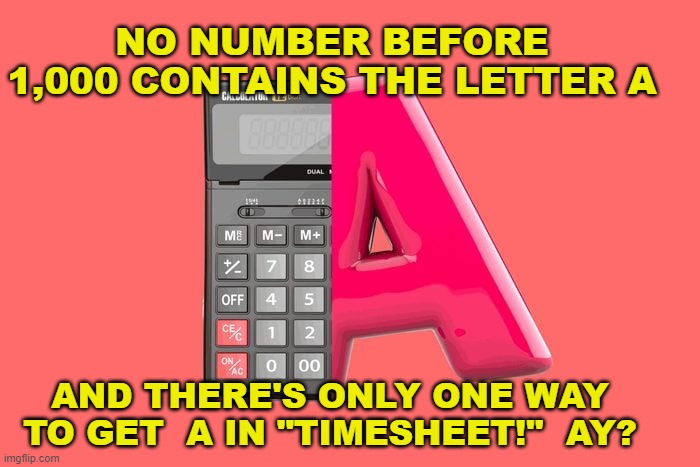 Timesheet reminder | NO NUMBER BEFORE 1,000 CONTAINS THE LETTER A; AND THERE'S ONLY ONE WAY TO GET  A IN "TIMESHEET!"  AY? | image tagged in timesheet reminder,timessheet meme,meme | made w/ Imgflip meme maker
