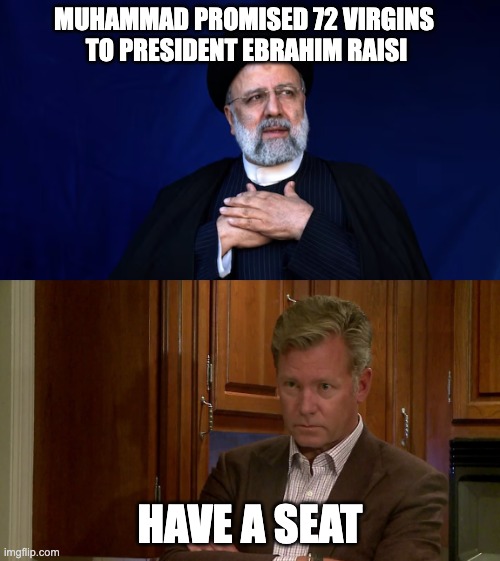 Muhammad promised 72 Virgins to President Ebrahim Raisi | MUHAMMAD PROMISED 72 VIRGINS 
TO PRESIDENT EBRAHIM RAISI; HAVE A SEAT | image tagged in muhammad promised 72 virgins to president ebrahim raisi | made w/ Imgflip meme maker