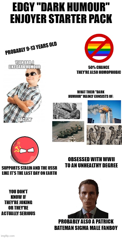 EDGY "DARK HUMOUR" ENJOYER STARTER PACK; PROBABLY 9-13 YEARS OLD; 50% CHANCE THEY'RE ALSO HOMOPHOBIC; WHAT THEIR "DARK HUMOUR" MAINLY CONSISTS OF:; OBSESSED WITH WWII TO AN UNHEALTHY DEGREE; SUPPORTS STALIN AND THE USSR LIKE IT'S THE LAST DAY ON EARTH; YOU DON'T KNOW IF THEY'RE JOKING OR THEY'RE ACTUALLY SERIOUS; PROBABLY ALSO A PATRICK BATEMAN SIGMA MALE FANBOY | image tagged in blank starter pack,memes,dark humor,the truth | made w/ Imgflip meme maker