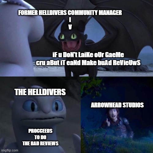 Helldivers 2 | FORMER HELLDIVERS COMMUNITY MANAGER
I
V; iF u DoN't LaiKe oUr GaeMe cru aBut iT eaNd Make buAd ReVieUwS; THE HELLDIVERS; ARROWHEAD STUDIOS; PROCCEEDS TO DO THE BAD REVIEWS | image tagged in toothless presents himself,helldivers 2,video games,politics | made w/ Imgflip meme maker
