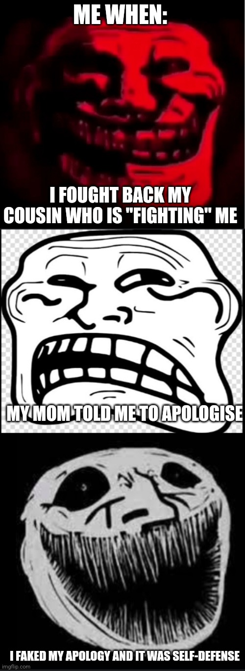 My cousin is fragile, short, undisciplined, and annoying.. and I hate it!!! | ME WHEN:; I FOUGHT BACK MY COUSIN WHO IS "FIGHTING" ME; MY MOM TOLD ME TO APOLOGISE; I FAKED MY APOLOGY AND IT WAS SELF-DEFENSE | image tagged in troll face but evil | made w/ Imgflip meme maker