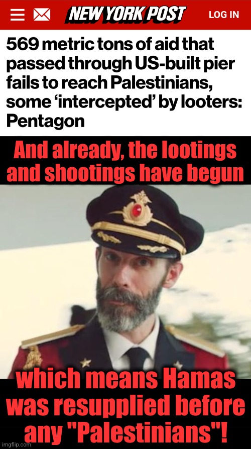 Resupplying Hamas | And already, the lootings and shootings have begun; which means Hamas
was resupplied before
any "Palestinians"! | image tagged in captain obvious,hamas,gaza,terrorists,joe biden,democrats | made w/ Imgflip meme maker
