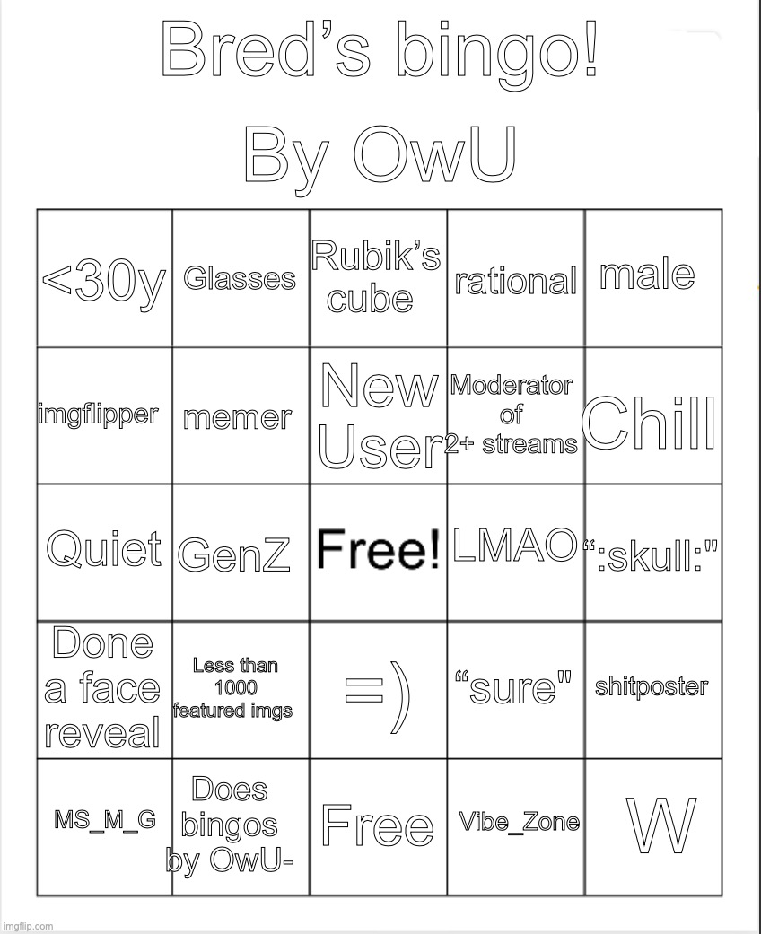 soz its a bit late | By OwU; Bred’s bingo! Rubik’s cube; Glasses; male; <30y; rational; New User; imgflipper; Chill; Moderator of 2+ streams; memer; LMAO; Quiet; “:skull:"; GenZ; Done a face reveal; Less than 1000 featured imgs; shitposter; “sure"; =); Does bingos by OwU-; W; MS_M_G; Free; Vibe_Zone | image tagged in blank bingo,bingo,for,bred,you have been eternally cursed for reading the tags | made w/ Imgflip meme maker