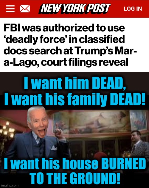 American "justice" rn | I want him DEAD, I want his family DEAD! I want his house BURNED
TO THE GROUND! | image tagged in i want him dead,memes,joe biden,fbi,mar a lago raid,democrats | made w/ Imgflip meme maker