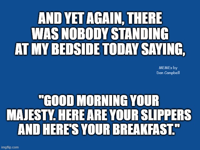 Slate Blue Solid Color Background  | AND YET AGAIN, THERE WAS NOBODY STANDING AT MY BEDSIDE TODAY SAYING, MEMEs by Dan Campbell; "GOOD MORNING YOUR MAJESTY. HERE ARE YOUR SLIPPERS AND HERE'S YOUR BREAKFAST." | image tagged in slate blue solid color background | made w/ Imgflip meme maker