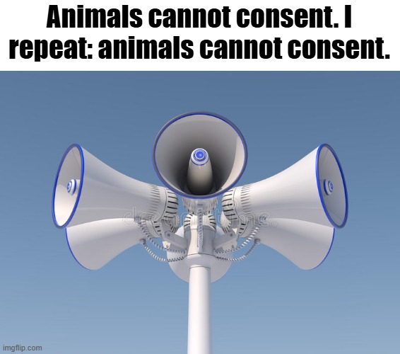 Don't look at the account of digimonfan64 | Animals cannot consent. I repeat: animals cannot consent. | image tagged in public announcement speaker,zoophilia,animals | made w/ Imgflip meme maker