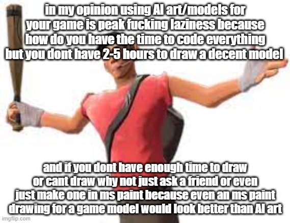 in my opinion using AI art/models for your game is peak fucking laziness because how do you have the time to code everything but you dont have 2-5 hours to draw a decent model; and if you dont have enough time to draw or cant draw why not just ask a friend or even just make one in ms paint because even an ms paint drawing for a game model would look better than AI art | made w/ Imgflip meme maker