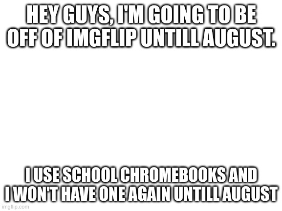 Blank White Template | HEY GUYS, I'M GOING TO BE OFF OF IMGFLIP UNTILL AUGUST. I USE SCHOOL CHROMEBOOKS AND I WON'T HAVE ONE AGAIN UNTILL AUGUST | image tagged in blank white template | made w/ Imgflip meme maker