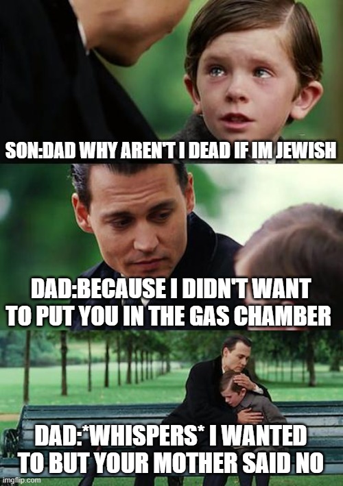 Finding Neverland | SON:DAD WHY AREN'T I DEAD IF IM JEWISH; DAD:BECAUSE I DIDN'T WANT TO PUT YOU IN THE GAS CHAMBER; DAD:*WHISPERS* I WANTED TO BUT YOUR MOTHER SAID NO | image tagged in memes,finding neverland | made w/ Imgflip meme maker