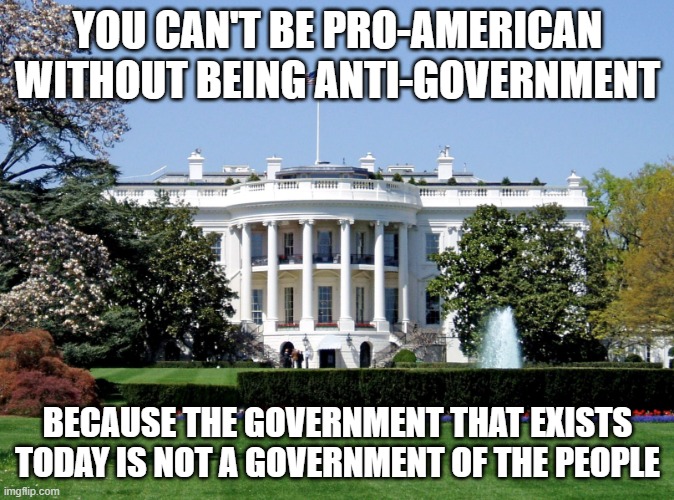 Just repeating what others have been saying since the end of WW2 | YOU CAN'T BE PRO-AMERICAN WITHOUT BEING ANTI-GOVERNMENT; BECAUSE THE GOVERNMENT THAT EXISTS TODAY IS NOT A GOVERNMENT OF THE PEOPLE | image tagged in memes,white house,joe biden,democrats,america,god bless america | made w/ Imgflip meme maker