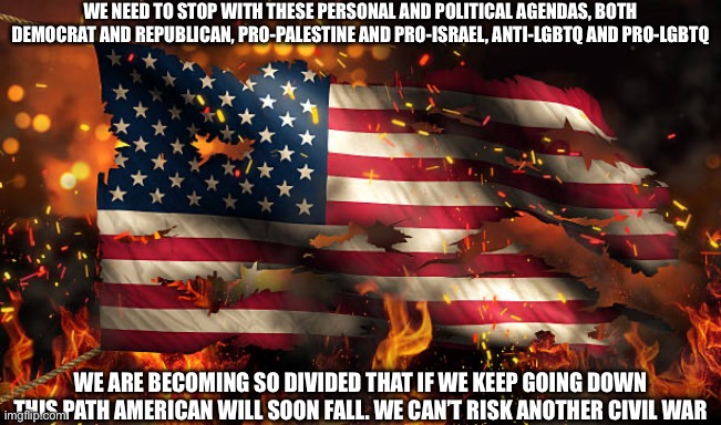 WE NEED TO STOP WITH THESE PERSONAL AND POLITICAL AGENDAS, BOTH DEMOCRAT AND REPUBLICAN, PRO-PALESTINE AND PRO-ISRAEL, ANTI-LGBTQ AND PRO-LGBTQ; WE ARE BECOMING SO DIVIDED THAT IF WE KEEP GOING DOWN THIS PATH AMERICAN WILL SOON FALL. WE CAN’T RISK ANOTHER CIVIL WAR | made w/ Imgflip meme maker