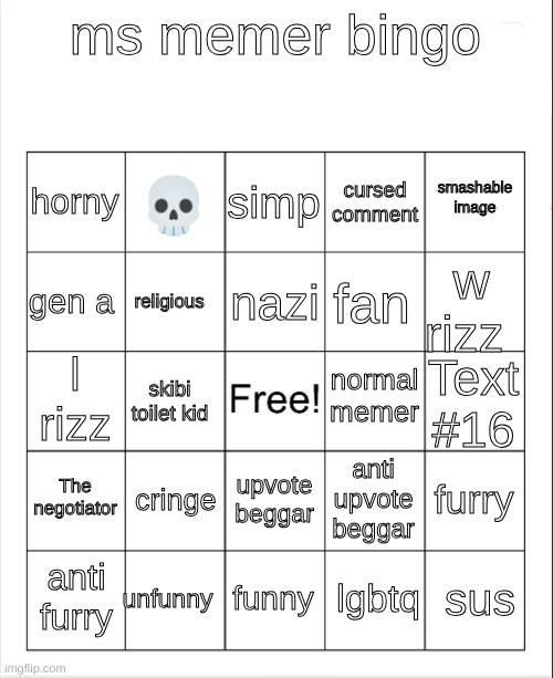 Blank Bingo | ms memer bingo; simp; 💀; smashable
image; horny; cursed
comment; nazi; gen a; w rizz; fan; religious; normal memer; l rizz; Text #16; skibi toilet kid; The negotiator; cringe; furry; anti upvote beggar; upvote beggar; unfunny; sus; anti furry; funny; lgbtq | image tagged in blank bingo | made w/ Imgflip meme maker