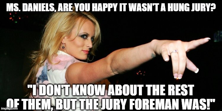 Stormy gets the job done! | MS. DANIELS, ARE YOU HAPPY IT WASN'T A HUNG JURY? "I DON'T KNOW ABOUT THE REST OF THEM, BUT THE JURY FOREMAN WAS!" | image tagged in stormy daniels | made w/ Imgflip meme maker