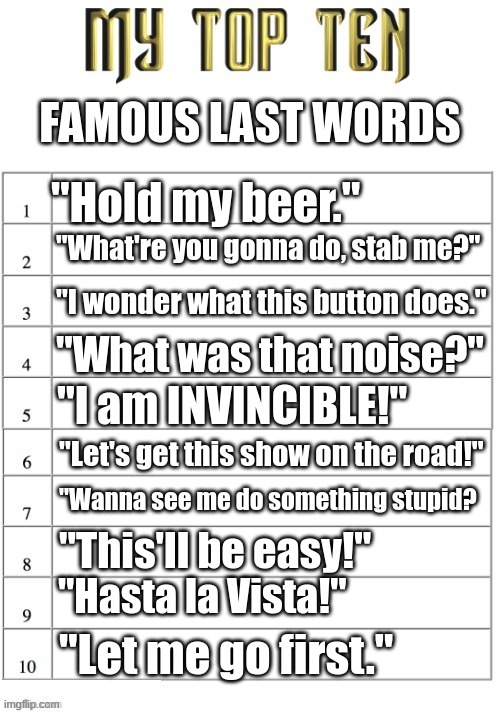 Famous Last Words | FAMOUS LAST WORDS; "Hold my beer."; "What're you gonna do, stab me?"; "I wonder what this button does."; "What was that noise?"; "I am INVINCIBLE!"; "Let's get this show on the road!"; "Wanna see me do something stupid? "This'll be easy!"; "Hasta la Vista!"; "Let me go first." | image tagged in top ten list better | made w/ Imgflip meme maker