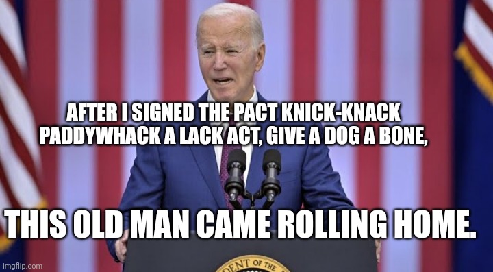 Biden Rewrites Children's Song, This Old Man | AFTER I SIGNED THE PACT KNICK-KNACK PADDYWHACK A LACK ACT, GIVE A DOG A BONE, THIS OLD MAN CAME ROLLING HOME. | image tagged in president_joe_biden,biden,speech,gaffe,political meme,funny meme | made w/ Imgflip meme maker