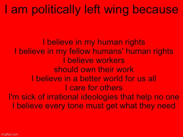 I believe in my human rights
I believe in my fellow humans' human rights
I believe workers should own their work
I believe in a better world for us all
I care for others
I'm sick of irrational ideologies that help no one
I believe every tone must get what they need; I am politically left wing because | image tagged in leftist,left wing,communist,communism,socialist | made w/ Imgflip meme maker