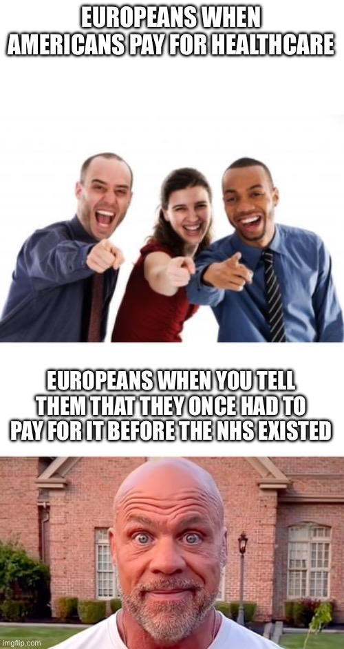 EUROPEANS WHEN AMERICANS PAY FOR HEALTHCARE; EUROPEANS WHEN YOU TELL THEM THAT THEY ONCE HAD TO PAY FOR IT BEFORE THE NHS EXISTED | image tagged in pointing and laughing,kurt angle stare | made w/ Imgflip meme maker