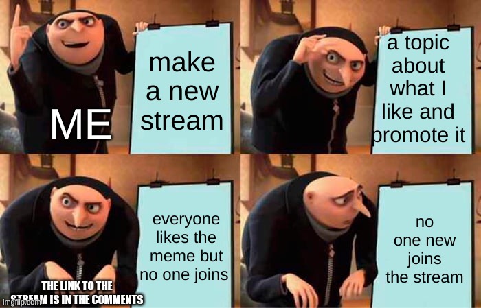the name of the stream is studio_investigrave and you make memes of these games they made more info below and Irecomend u follow | a topic about what I like and promote it; make a new stream; ME; everyone likes the meme but no one joins; no one new joins the stream; THE LINK TO THE STREAM IS IN THE COMMENTS | image tagged in memes,gru's plan,funny,streams,studio investigrave,join me | made w/ Imgflip meme maker