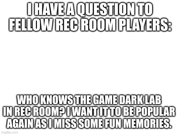 I really want to try to get it popular again honestly.. I miss it | I HAVE A QUESTION TO FELLOW REC ROOM PLAYERS:; WHO KNOWS THE GAME DARK LAB IN REC ROOM? I WANT IT TO BE POPULAR AGAIN AS I MISS SOME FUN MEMORIES. | image tagged in rec room,game,why are you reading the tags | made w/ Imgflip meme maker