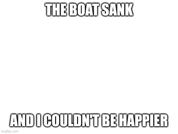 It was funny as all hell | THE BOAT SANK; AND I COULDN'T BE HAPPIER | made w/ Imgflip meme maker