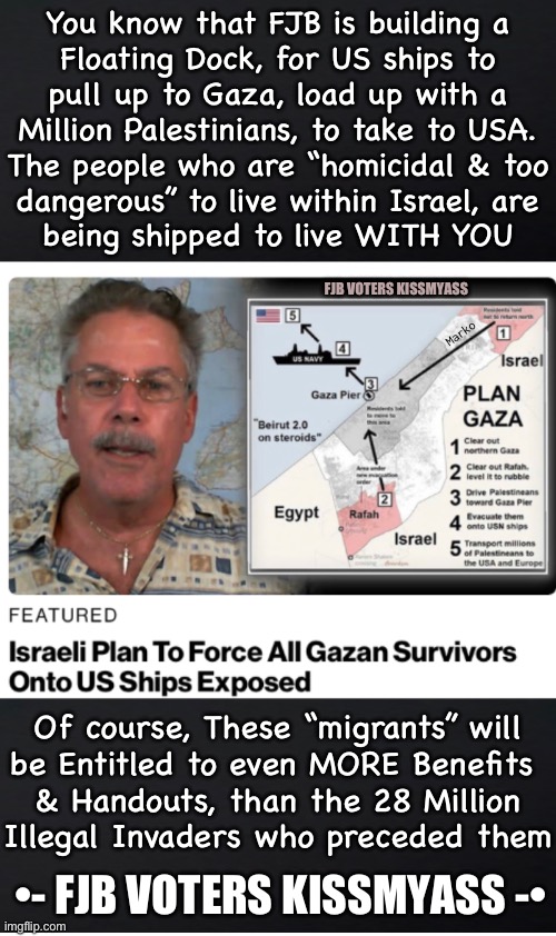 Another Example of the Democrat Agenda of AMERICA LAST | You know that FJB is building a
Floating Dock, for US ships to
pull up to Gaza, load up with a
Million Palestinians, to take to USA.
The people who are “homicidal & too
dangerous” to live within Israel, are
being shipped to live WITH YOU; FJB VOTERS KISSMYASS; Marko; Of course, These “migrants” will
be Entitled to even MORE Benefits 
& Handouts, than the 28 Million
Illegal Invaders who preceded them; •- FJB VOTERS KISSMYASS -• | image tagged in memes,gaza palestinians,illegal invaders,every 1 of u pos fjb voters r responsible 4 this,fjb voters progressives kissmyass | made w/ Imgflip meme maker