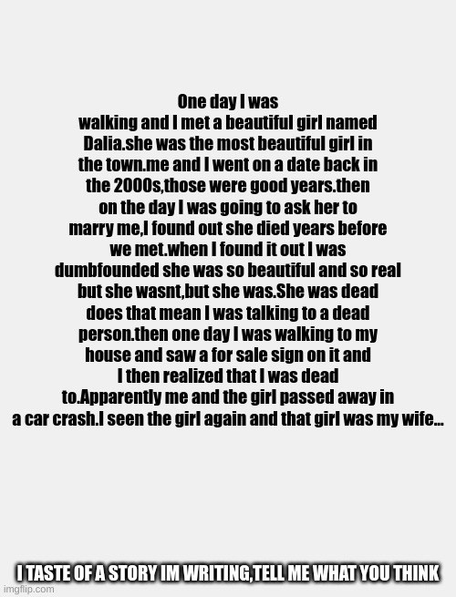 wife of death | One day I was walking and I met a beautiful girl named Dalia.she was the most beautiful girl in the town.me and I went on a date back in the 2000s,those were good years.then on the day I was going to ask her to marry me,I found out she died years before we met.when I found it out I was dumbfounded she was so beautiful and so real but she wasnt,but she was.She was dead does that mean I was talking to a dead person.then one day I was walking to my house and saw a for sale sign on it and I then realized that I was dead to.Apparently me and the girl passed away in a car crash.I seen the girl again and that girl was my wife... I TASTE OF A STORY IM WRITING,TELL ME WHAT YOU THINK | image tagged in story | made w/ Imgflip meme maker