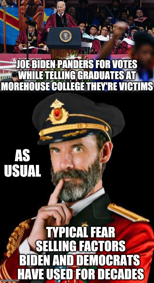 Biden Loves Plantations of Fear | JOE BIDEN PANDERS FOR VOTES
WHILE TELLING GRADUATES AT MOREHOUSE COLLEGE THEY'RE VICTIMS; AS USUAL; TYPICAL FEAR SELLING FACTORS BIDEN AND DEMOCRATS 
HAVE USED FOR DECADES | image tagged in captain obvious,morehouse,racism,democrats,liberals,leftists | made w/ Imgflip meme maker