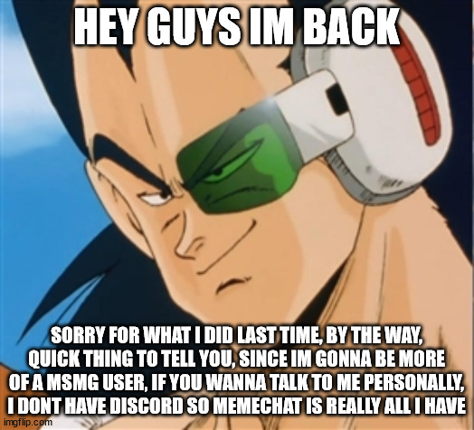 greetings | HEY GUYS IM BACK; SORRY FOR WHAT I DID LAST TIME, BY THE WAY, QUICK THING TO TELL YOU, SINCE IM GONNA BE MORE OF A MSMG USER, IF YOU WANNA TALK TO ME PERSONALLY, I DONT HAVE DISCORD SO MEMECHAT IS REALLY ALL I HAVE | image tagged in raditz | made w/ Imgflip meme maker