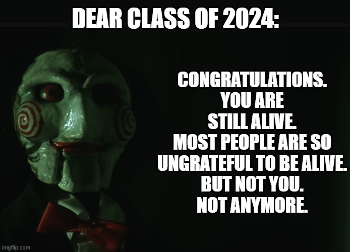 Message to my fellow graduates | DEAR CLASS OF 2024:; CONGRATULATIONS. YOU ARE STILL ALIVE.
MOST PEOPLE ARE SO UNGRATEFUL TO BE ALIVE.
BUT NOT YOU.
NOT ANYMORE. | image tagged in memes,jigsaw,saw,graduation | made w/ Imgflip meme maker