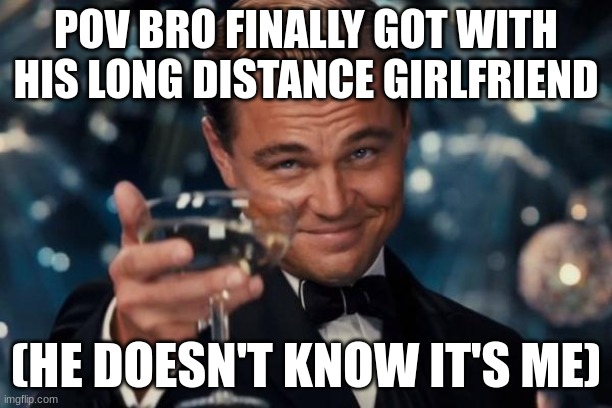 finally i can be with bro | POV BRO FINALLY GOT WITH HIS LONG DISTANCE GIRLFRIEND; (HE DOESN'T KNOW IT'S ME) | image tagged in memes,leonardo dicaprio cheers,haha,funy,funny,cute | made w/ Imgflip meme maker
