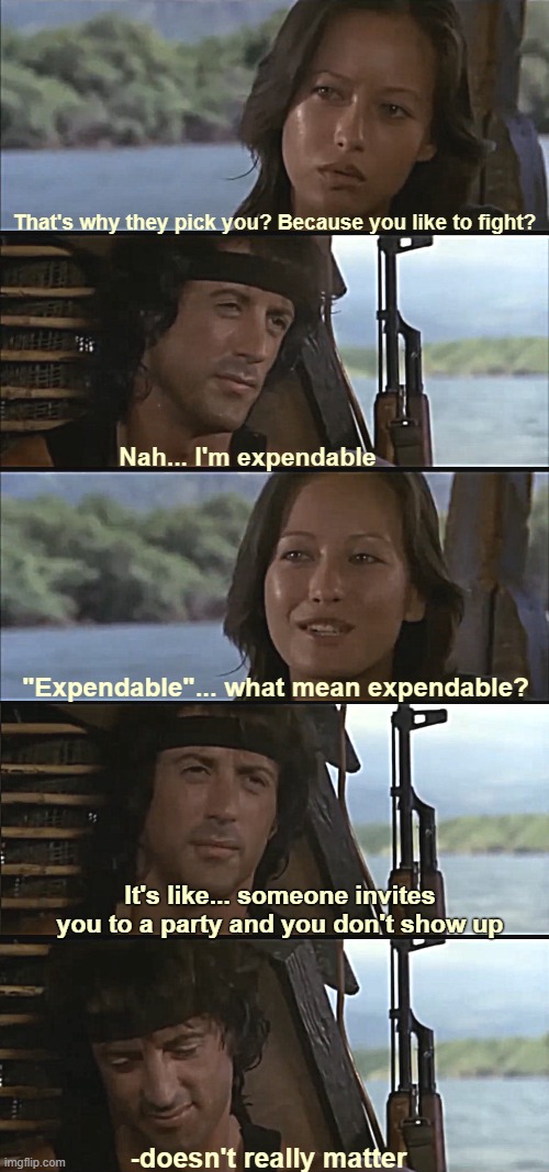 Great scene 1985. Hit me hard as a kid. Grammar error is from the movie | That's why they pick you? Because you like to fight? Nah... I'm expendable; "Expendable"... what mean expendable? It's like... someone invites you to a party and you don't show up; -doesn't really matter | image tagged in rambo,movies | made w/ Imgflip meme maker