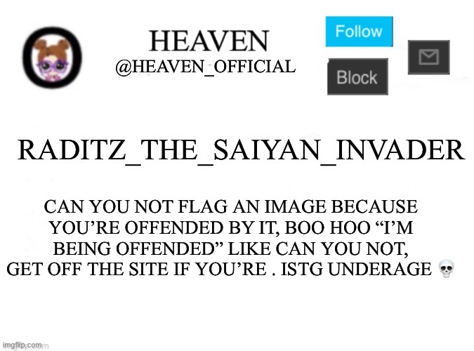 Child | RADITZ_THE_SAIYAN_INVADER; CAN YOU NOT FLAG AN IMAGE BECAUSE YOU’RE OFFENDED BY IT, BOO HOO “I’M BEING OFFENDED” LIKE CAN YOU NOT, GET OFF THE SITE IF YOU’RE . ISTG UNDERAGE 💀 | image tagged in heaven s template | made w/ Imgflip meme maker