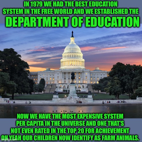Just the facts | IN 1979 WE HAD THE BEST EDUCATION SYSTEM IN THE FREE WORLD AND WE ESTABLISHED THE; DEPARTMENT OF EDUCATION; NOW WE HAVE THE MOST EXPENSIVE SYSTEM PER CAPITA IN THE UNIVERSE AND ONE THAT’S NOT EVEN RATED IN THE TOP 20 FOR ACHIEVEMENT OH YEAH OUR CHILDREN NOW IDENTIFY AS FARM ANIMALS. | image tagged in washington dc swamp,democrats,teachers unions | made w/ Imgflip meme maker