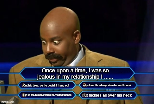 I was so jealous in my relationship I..... | Once upon a time, I was so jealous in my relationship I ...... Cut his tires, so he couldnt hang out; write down his mileage when he went to work; Put hickies all over his neck; Hid in the bushes when he visited friends | image tagged in who wants to be a millionaire | made w/ Imgflip meme maker