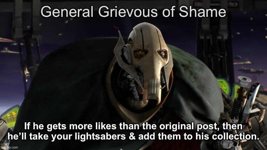 made this new thing people can use lollllll | General Grievous of Shame; If he gets more likes than the original post, then he’ll take your lightsabers & add them to his collection. | image tagged in a fine addition to my collection,star wars,ive committed various war crimes,general grievous,grievous | made w/ Imgflip meme maker