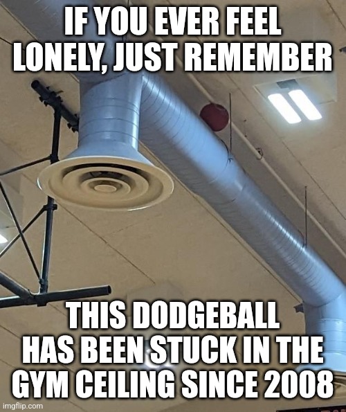 Y'all don't know real loneliness | IF YOU EVER FEEL LONELY, JUST REMEMBER; THIS DODGEBALL HAS BEEN STUCK IN THE GYM CEILING SINCE 2008 | image tagged in loneliness,gym class,dodgeball,relatable memes | made w/ Imgflip meme maker
