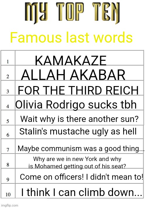 MY TOP TEN LIST | Famous last words KAMAKAZE ALLAH AKABAR FOR THE THIRD REICH Olivia Rodrigo sucks tbh Wait why is there another sun? Stalin's mustache ugly a | image tagged in my top ten list | made w/ Imgflip meme maker