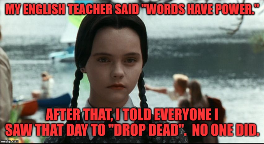 Wednesday Addams sees just how much power words have | MY ENGLISH TEACHER SAID "WORDS HAVE POWER."; AFTER THAT, I TOLD EVERYONE I SAW THAT DAY TO "DROP DEAD".  NO ONE DID. | image tagged in wednesday addams,words have power,humor,funny,macabre,black | made w/ Imgflip meme maker