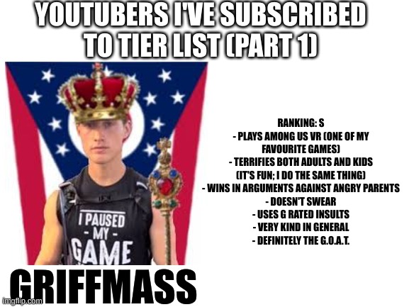I've decided to make my own tier list! | YOUTUBERS I'VE SUBSCRIBED TO TIER LIST (PART 1); RANKING: S
- PLAYS AMONG US VR (ONE OF MY FAVOURITE GAMES)
- TERRIFIES BOTH ADULTS AND KIDS (IT'S FUN; I DO THE SAME THING)
- WINS IN ARGUMENTS AGAINST ANGRY PARENTS
- DOESN'T SWEAR
- USES G RATED INSULTS
- VERY KIND IN GENERAL
- DEFINITELY THE G.O.A.T. GRIFFMASS | image tagged in blank white template,youtubers,tier list | made w/ Imgflip meme maker