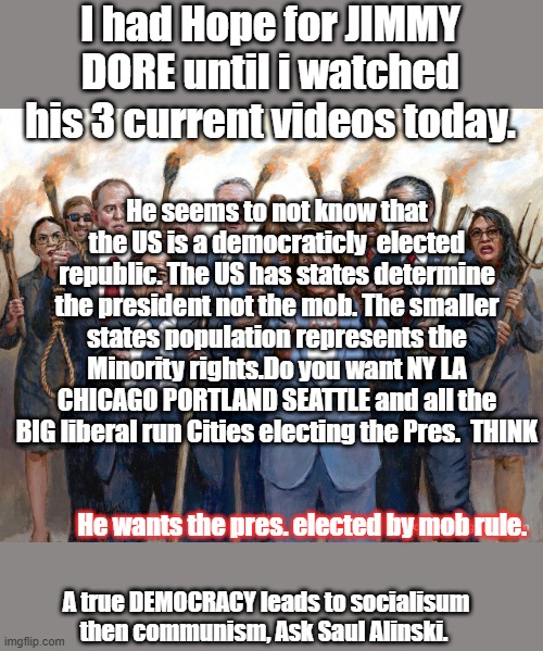 Come on its not to late to think for yourself, don't follow the mob. | I had Hope for JIMMY DORE until i watched his 3 current videos today. He seems to not know that the US is a democraticly  elected republic. The US has states determine the president not the mob. The smaller states population represents the Minority rights.Do you want NY LA CHICAGO PORTLAND SEATTLE and all the BIG liberal run Cities electing the Pres.  THINK; He wants the pres. elected by mob rule. A true DEMOCRACY leads to socialisum then communism, Ask Saul Alinski. | made w/ Imgflip meme maker