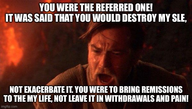 Dr. Low Ground | YOU WERE THE REFERRED ONE!
IT WAS SAID THAT YOU WOULD DESTROY MY SLE, NOT EXACERBATE IT. YOU WERE TO BRING REMISSIONS TO THE MY LIFE, NOT LEAVE IT IN WITHDRAWALS AND PAIN! | image tagged in you were the chosen one star wars,illness,sickness,sick,doctor | made w/ Imgflip meme maker