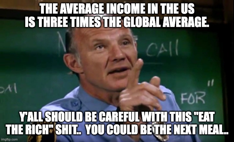 Be Careful Hill Street Blues | THE AVERAGE INCOME IN THE US IS THREE TIMES THE GLOBAL AVERAGE. Y'ALL SHOULD BE CAREFUL WITH THIS "EAT THE RICH" SHIT..  YOU COULD BE THE NEXT MEAL.. | image tagged in be careful hill street blues | made w/ Imgflip meme maker