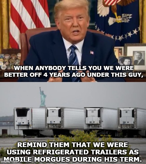 WHEN ANYBODY TELLS YOU WE WERE BETTER OFF 4 YEARS AGO UNDER THIS GUY, REMIND THEM THAT WE WERE USING REFRIGERATED TRAILERS AS MOBILE MORGUES DURING HIS TERM. | made w/ Imgflip meme maker