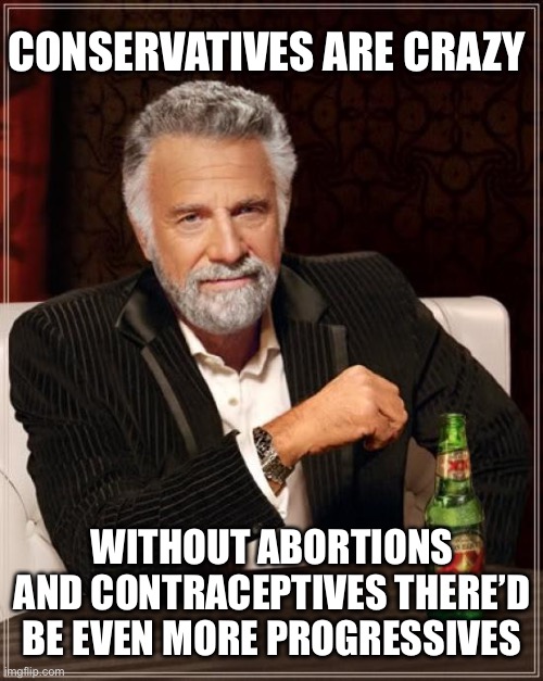 The Most Interesting Man In The World Meme | CONSERVATIVES ARE CRAZY; WITHOUT ABORTIONS AND CONTRACEPTIVES THERE’D BE EVEN MORE PROGRESSIVES | image tagged in memes,the most interesting man in the world | made w/ Imgflip meme maker