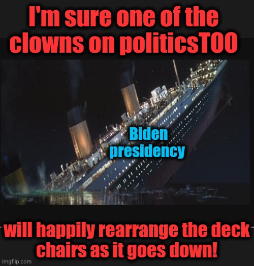 Titanic Sinking | Biden
presidency will happily rearrange the deck
chairs as it goes down! I'm sure one of the
clowns on politicsTOO | image tagged in titanic sinking | made w/ Imgflip meme maker