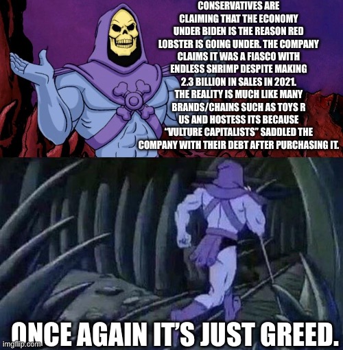 They’re not going under because of poor sales. | CONSERVATIVES ARE CLAIMING THAT THE ECONOMY UNDER BIDEN IS THE REASON RED LOBSTER IS GOING UNDER. THE COMPANY CLAIMS IT WAS A FIASCO WITH ENDLESS SHRIMP DESPITE MAKING 2.3 BILLION IN SALES IN 2021. THE REALITY IS MUCH LIKE MANY BRANDS/CHAINS SUCH AS TOYS R US AND HOSTESS ITS BECAUSE “VULTURE CAPITALISTS” SADDLED THE COMPANY WITH THEIR DEBT AFTER PURCHASING IT. ONCE AGAIN IT’S JUST GREED. | image tagged in he man skeleton advices,red lobster,economy,corporate greed,vulture capitalism | made w/ Imgflip meme maker